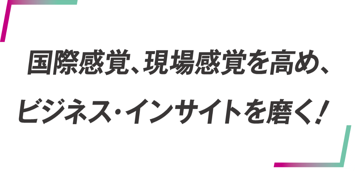 国際感覚、現場感覚を高め、ビジネス・インサイトを磨く！